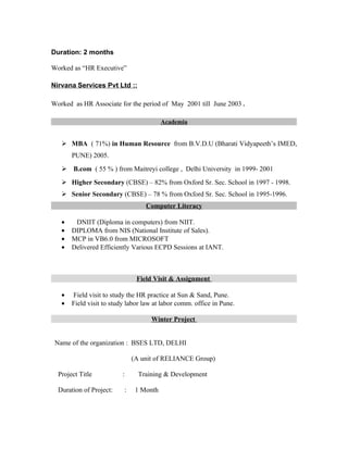 Duration: 2 months

Worked as “HR Executive”

Nirvana Services Pvt Ltd ::

Worked as HR Associate for the period of May 2001 till June 2003 .

                                         Academia


    MBA ( 71%) in Human Resource from B.V.D.U (Bharati Vidyapeeth’s IMED,
       PUNE) 2005.
    B.com ( 55 % ) from Maitreyi college , Delhi University in 1999- 2001
    Higher Secondary (CBSE) – 82% from Oxford Sr. Sec. School in 1997 - 1998.
    Senior Secondary (CBSE) – 78 % from Oxford Sr. Sec. School in 1995-1996.
                                  Computer Literacy

   •    DNIIT (Diploma in computers) from NIIT.
   •   DIPLOMA from NIS (National Institute of Sales).
   •   MCP in VB6.0 from MICROSOFT
   •   Delivered Efficiently Various ECPD Sessions at IANT.



                               Field Visit & Assignment

   •   Field visit to study the HR practice at Sun & Sand, Pune.
   •   Field visit to study labor law at labor comm. office in Pune.

                                    Winter Project


 Name of the organization : BSES LTD, DELHI

                              (A unit of RELIANCE Group)

  Project Title           :     Training & Development

  Duration of Project:    :    1 Month
 