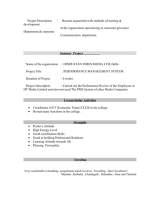 Project Description     :    Became acquainted with methods of training &
development
                               in the organization specializing in consumer grievance
Department & corporate
                               Communication department.




                               Summer Project


 Name of the organization      : HINDUSTAN TIMES MEDIA LTD, Delhi

 Project Title                  : PERFORMANCE MANAGEMENT SYSTEM

 Duration of Project           : 6 weeks

 Project Description       : Carried out the Performance Review of the Employees at
HT Media Limited and also surveyed The PMS System of other Media Companies.


                                 Co-curricular Activities

   •   Coordinator of ET (Economic Times) CLUB in the college.
   •   Hosted many functions in the college.


                                           Strengths
   •   Positive Attitude
   •   High Energy Level
   •   Good coordination Skills
   •   Good at building Professional Relations
   •   Learning Attitude towards life
   •   Pleasing Personality



                                           Traveling


Very comfortable in handling assignments which involves Travelling . Have travelled to
                              Mumbai , Kolkatta , Chandigarh , Jallandhar , Pune and Thailand
                              .
 