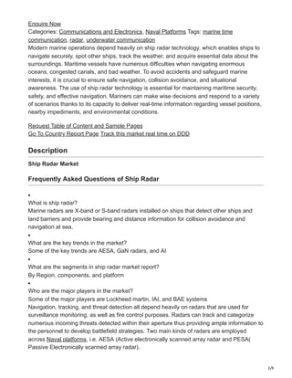3/9
Enquire Now
Categories: Communications and Electronics, Naval Platforms Tags: marine time
communication, radar, underwater communication
Modern marine operations depend heavily on ship radar technology, which enables ships to
navigate securely, spot other ships, track the weather, and acquire essential data about the
surroundings. Maritime vessels have numerous difficulties when navigating enormous
oceans, congested canals, and bad weather. To avoid accidents and safeguard marine
interests, it is crucial to ensure safe navigation, collision avoidance, and situational
awareness. The use of ship radar technology is essential for maintaining maritime security,
safety, and effective navigation. Mariners can make wise decisions and respond to a variety
of scenarios thanks to its capacity to deliver real-time information regarding vessel positions,
nearby impediments, and environmental conditions.
Request Table of Content and Sample Pages
Go To Country Report Page Track this market real time on DDD
Description
Ship Radar Market
Frequently Asked Questions of Ship Radar
What is ship radar?
Marine radars are X-band or S-band radars installed on ships that detect other ships and
land barriers and provide bearing and distance information for collision avoidance and
navigation at sea.
What are the key trends in the market?
Some of the key trends are AESA, GaN radars, and AI
What are the segments in ship radar market report?
By Region, components, and platform
Who are the major players in the market?
Some of the major players are Lockheed martin, IAI, and BAE systems
Navigation, tracking, and threat detection all depend heavily on radars that are used for
surveillance monitoring, as well as fire control purposes. Radars can track and categorize
numerous incoming threats detected within their aperture thus providing ample information to
the personnel to develop battlefield strategies. Two main kinds of radars are employed
across Naval platforms, i.e. AESA (Active electronically scanned array radar and PESA(
Passive Electronically scanned array radar).
 