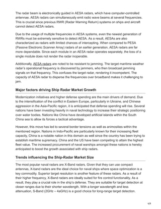 4/9
The radar beam is electronically guided in AESA radars, which have computer-controlled
antennae. AESA radars can simultaneously emit radio wave beams at several frequencies.
This is crucial since previous RWR (Radar Warning Return) systems on ships and aircraft
cannot detect AESA radars.
Due to the usage of multiple frequencies in AESA systems, even the newest generation of
RWRs must be extremely sensitive to detect AESA. As a result, AESAs are also
characterized as radars with limited chances of intercepting. When compared to PESA
(Passive Electronic Scanner Array) radars of an earlier generation, AESA radars are far
more dependable. Since each module in an AESA radar operates separately, the loss of a
single module does not render the radar inoperable.
Additionally, AESA radars are noted to be resistant to jamming. The target maritime weather
radar’s operational frequency is discovered by jammers, who then broadcast jamming
signals on that frequency. This confuses the target radar, rendering it incompetent. The
capacity of AESA radar to disperse the frequencies over broadband makes it challenging to
jam.
Major factors driving Ship Radar Market Growth
Modernization initiatives and higher defense spending are the main drivers of demand. Due
to the intensification of the conflict in Eastern Europe, particularly in Ukraine, and Chinese
aggression in the Asia-Pacific region, it is anticipated that defense spending will rise. Several
nations have been investing heavily in naval technology to increase their strategic positioning
over water bodies. Nations like China have developed artificial islands within the South
China sea to allow its forces a tactical advantage.
However, this move has led to several border tensions as well as animosities within the
mentioned region. Nations in Indo-Pacific are particularly known for their increasing fleet
capacity, China is a notable nation in this domain as well since the country has been trying to
establish maritime supremacy. China and the US have been competing to attain the highest
fleet value. The increased procurement of naval warships amongst these nations is hereby
anticipated to boost the growth associated with ship radars.
Trends influencing the Ship-Radar Market Size
The most popular naval radars are X-Band radars. Given that they can use compact
antennas, X-band radars are the ideal choice for naval ships where space optimization is a
key commodity. Superior target resolution is another feature of these radars. As a result of
their higher frequency, X-Band radars are ideally suited for fire control functionality. As a
result, they play a crucial role in the ship’s defense. They are suitable for target detection at
closer ranges due to their shorter wavelength. With a longer wavelength and less
attenuation, S-Band (2GHz – 4aGHz) is a good choice for long-range target detection.
 