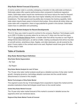 5/9
Ship-Radar Market Forecast & Dynamics
A marine weather radar is currently undergoing a transition to fully solid-state architecture.
Solid-state radars offer superior performance when compared to traditional magnetron
radars. Solid-state radars require low maintenance and hence reduce the need for frequent
parts purchase. Solid-state radars also have higher reliability and are less susceptible to
breakdowns. The high-speed scanning ability also increases the tracking capability. Solid-
state radars require lower power to transmit short pulses. Since almost all civilian ships use
pulse radar with a magnetron, there is huge potential for growth in this domain. Solid-state
radars have no calibration and preheating.
Ship Radar Market Analysis for Recent Developments
The U.S. Navy was noted to award to contract to the company, Raytheon Technologies worth
up to USD 3.16 billion to provide radars for as many as 31 ships over the next five years.
The V1 Air and Missile Defense Radar, a sizable radar that will be mounted on new Flight III
Arleigh Burke-class destroyers, as well as smaller, rotating counterparts that will be mounted
on aircraft carriers, amphibious ships, frigates, and older destroyers, are all covered by the
grant. If every option in the contract were to be used, Raytheon would have given 46 radars
to Navy ships in total.
Table of Contents
Ship Radar Market Report Definition
Ship Radar Market Segmentation
– By Type
– By Region
Ship Radar Market Analysis for next 10 Years
The 10-year ship radar market analysis would give a detailed overview of ship radar market
growth, changing dynamics, technology adoption overviews and the overall market
attractiveness is covered in this chapter.
Market Technologies of Ship Radar Market
This segment covers the top 10 technologies that is expected to impact this market and the
possible implications these technologies would have on the overall market.
Global Ship Radar Market Forecast
The 10-year ship radar market forecast of this market is covered in detailed across the
segments which are mentioned above.
Regional Ship Radar Market Trends & Forecast
 