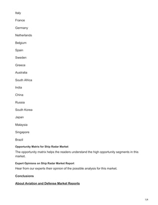 7/9
Italy
France
Germany
Netherlands
Belgium
Spain
Sweden
Greece
Australia
South Africa
India
China
Russia
South Korea
Japan
Malaysia
Singapore
Brazil
Opportunity Matrix for Ship Radar Market
The opportunity matrix helps the readers understand the high opportunity segments in this
market.
Expert Opinions on Ship Radar Market Report
Hear from our experts their opinion of the possible analysis for this market.
Conclusions
About Aviation and Defense Market Reports
 