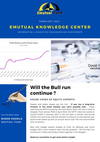 Will the Bull run
continue ?
H O U S E V I E W S O F E Q U I T Y E X P E R T S
Experts and elders always say this line : "If you are a long-term
investor in the stock market, you can’t possibly lose” . Those
watching the NIFTY’s dizzying rise since March 2020, will find it hard to
disagree. From almost 7500 in April 2020, the NIFTY index has soared to
around 14,000 in January, 2021. It has not been a smooth ride during
COVID crisis, but if you had the stomach to hang on to the equities, you
would have ended up with an annual return over 14% and around 80%
from its bottom.
Now with budget session already on from 1st February and union
budget 2021 is over investors have one key question - Will this Bull run
continue or is there any thing to smell negative in this budget ?
Read our newsletter to get some better insight.
E M U T U A L K N O W L E D G E C E N T E R
I N F O R M A T I V E & E D U C A T I V E D I S C U S S I O N O N I N V E S T M E N T S
F E B R U A R Y 2 0 2 1 ,
BINOD SHUKLA
E M U T U A L F U N D
From the Editor's Desk :
 
