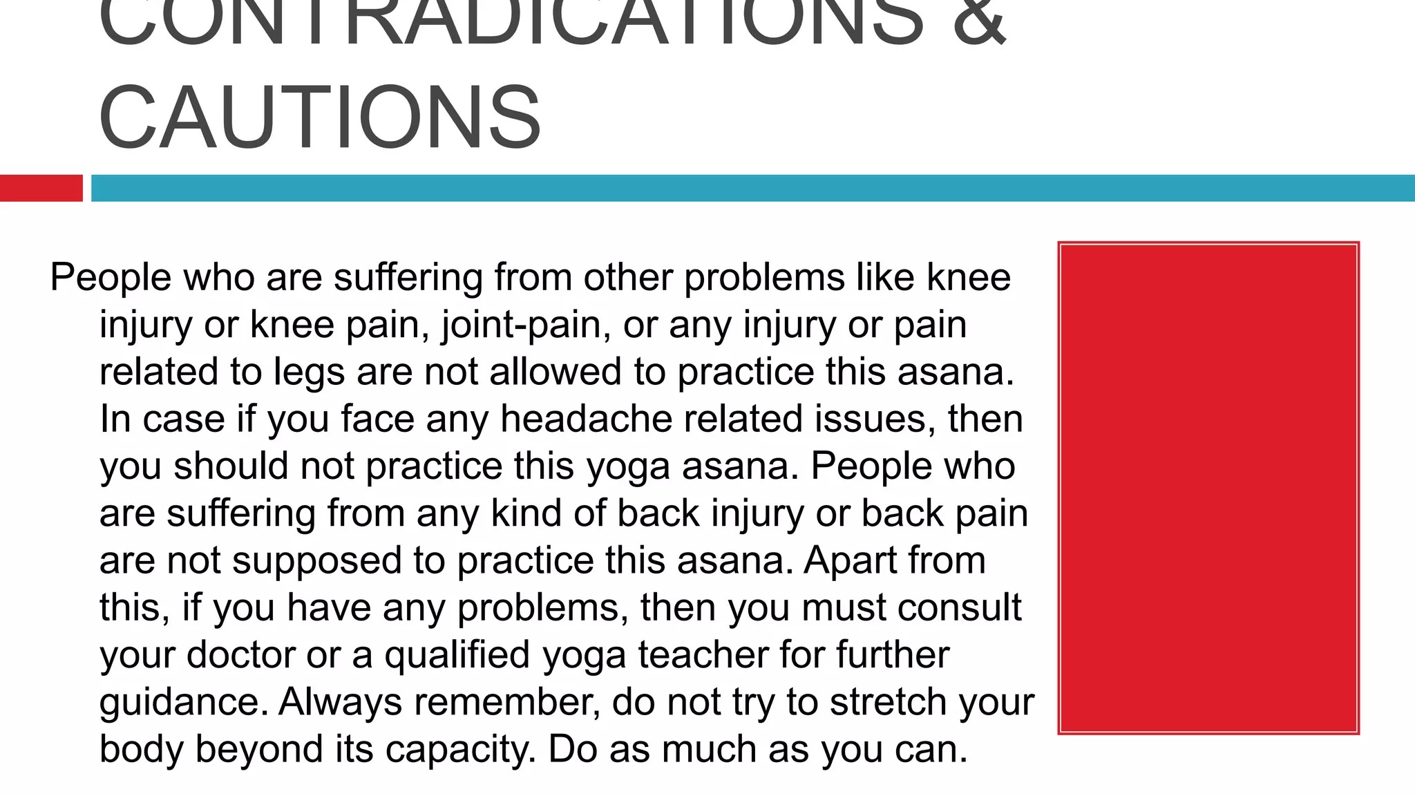 CONTRADICATIONS &
CAUTIONS
People who are suffering from other problems like knee
injury or knee pain, joint-pain, or any injury or pain
related to legs are not allowed to practice this asana.
In case if you face any headache related issues, then
you should not practice this yoga asana. People who
are suffering from any kind of back injury or back pain
are not supposed to practice this asana. Apart from
this, if you have any problems, then you must consult
your doctor or a qualified yoga teacher for further
guidance. Always remember, do not try to stretch your
body beyond its capacity. Do as much as you can.
 