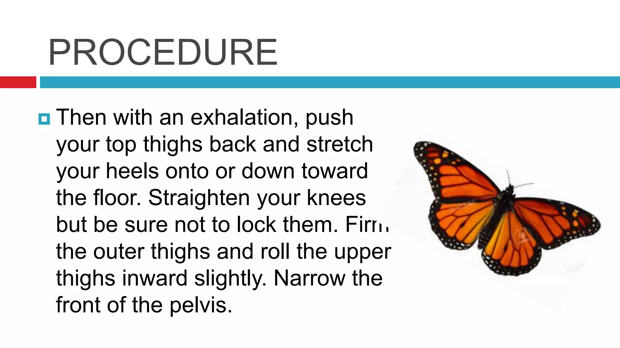 PROCEDURE
 Then with an exhalation, push
your top thighs back and stretch
your heels onto or down toward
the floor. Straighten your knees
but be sure not to lock them. Firm
the outer thighs and roll the upper
thighs inward slightly. Narrow the
front of the pelvis.
 