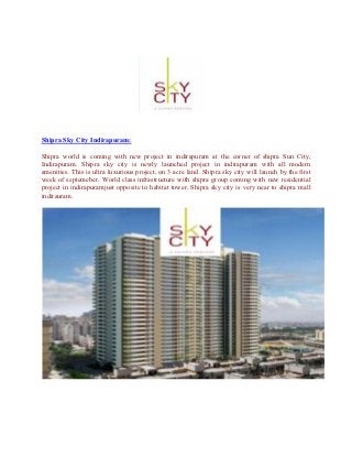 Shipra Sky City Indirapuram:

Shipra world is coming with new project in indirapuram at the corner of shipra Sun City,
Indirapuram. Shipra sky city is newly launched project in indirapuram with all modern
amenities. This is ultra luxurious project, on 3 acre land. Shipra sky city will launch by the first
week of septemeber. World class infrastructure with shipra group coming with new residential
project in indirapuramjust opposite to habitat tower. Shipra sky city is very near to shipra mall
indirauram.
 