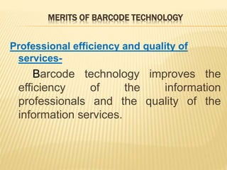 MERITS OF BARCODE TECHNOLOGY
Professional efficiency and quality of
services-
Barcode technology improves the
efficiency of the information
professionals and the quality of the
information services.
 