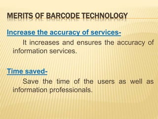 MERITS OF BARCODE TECHNOLOGY
Increase the accuracy of services-
It increases and ensures the accuracy of
information services.
Time saved-
Save the time of the users as well as
information professionals.
 