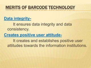 MERITS OF BARCODE TECHNOLOGY
Data integrity-
It ensures data integrity and data
consistency.
Creates positive user attitude-
It creates and establishes positive user
attitudes towards the information institutions.
 