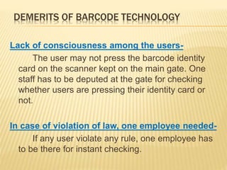 DEMERITS OF BARCODE TECHNOLOGY
Lack of consciousness among the users-
The user may not press the barcode identity
card on the scanner kept on the main gate. One
staff has to be deputed at the gate for checking
whether users are pressing their identity card or
not.
In case of violation of law, one employee needed-
If any user violate any rule, one employee has
to be there for instant checking.
 