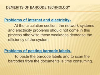 DEMERITS OF BARCODE TECHNOLOGY
Problems of internet and electricity-
At the circulation section, the network systems
and electricity problems should not come in this
process otherwise these weakness decrease the
efficiency of the system.
Problems of pasting barcode labels-
To paste the barcode labels and to scan the
barcodes from the documents is time consuming.
 