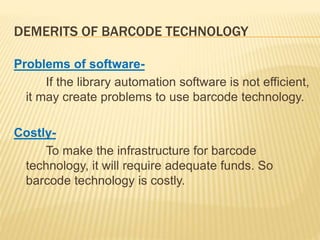 DEMERITS OF BARCODE TECHNOLOGY
Problems of software-
If the library automation software is not efficient,
it may create problems to use barcode technology.
Costly-
To make the infrastructure for barcode
technology, it will require adequate funds. So
barcode technology is costly.
 