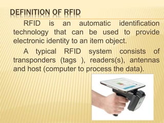 DEFINITION OF RFID
RFID is an automatic identification
technology that can be used to provide
electronic identity to an item object.
A typical RFID system consists of
transponders (tags ), readers(s), antennas
and host (computer to process the data).
 
