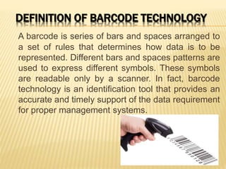 DEFINITION OF BARCODE TECHNOLOGY
A barcode is series of bars and spaces arranged to
a set of rules that determines how data is to be
represented. Different bars and spaces patterns are
used to express different symbols. These symbols
are readable only by a scanner. In fact, barcode
technology is an identification tool that provides an
accurate and timely support of the data requirement
for proper management systems.
 