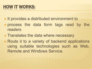 HOW IT WORKS:
 It provides a distributed environment to
 process the data form tags read by the
readers
 Translates the data where necessary
 Routs it to a variety of backend applications
using suitable technologies such as Web,
Remote and Windows Service.
 