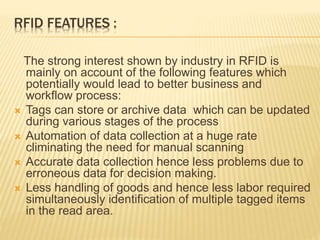 RFID FEATURES :
The strong interest shown by industry in RFID is
mainly on account of the following features which
potentially would lead to better business and
workflow process:
 Tags can store or archive data which can be updated
during various stages of the process
 Automation of data collection at a huge rate
climinating the need for manual scanning
 Accurate data collection hence less problems due to
erroneous data for decision making.
 Less handling of goods and hence less labor required
simultaneously identification of multiple tagged items
in the read area.
 