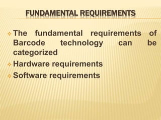 FUNDAMENTAL REQUIREMENTS
 The fundamental requirements of
Barcode technology can be
categorized
 Hardware requirements
 Software requirements
 