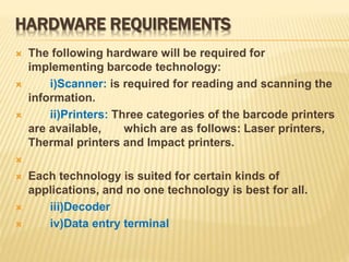HARDWARE REQUIREMENTS
 The following hardware will be required for
implementing barcode technology:
 i)Scanner: is required for reading and scanning the
information.
 ii)Printers: Three categories of the barcode printers
are available, which are as follows: Laser printers,
Thermal printers and Impact printers.

 Each technology is suited for certain kinds of
applications, and no one technology is best for all.
 iii)Decoder
 iv)Data entry terminal
 
