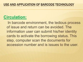 USE AND APPLICATION OF BARCODE TECHNOLOGY
Circulation:
In barcode environment, the tedious process
of issue and return can be avoided. The
information user can submit his/her identity
cards to activate the borrowing status. This
step, computer scan the documents for
accession number and is issues to the user.
 