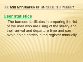 USE AND APPLICATION OF BARCODE TECHNOLOGY
User statistics
The barcode facilitates in preparing the list
of the user who are using of the library and
their arrival and departure time and can
avoid doing entries in the register manually.
 