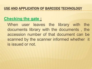 USE AND APPLICATION OF BARCODE TECHNOLOGY
Checking the gate :
When user leaves the library with the
documents library with the documents , the
accession number of that document can be
scanned by the scanner informed whether it
is issued or not.
 