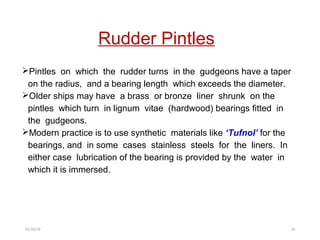 Rudder Pintles
Pintles on which the rudder turns in the gudgeons have a taper
on the radius, and a bearing length which exceeds the diameter.
Older ships may have a brass or bronze liner shrunk on the
pintles which turn in lignum vitae (hardwood) bearings fitted in
the gudgeons.
Modern practice is to use synthetic materials like ‘Tufnol’ for the
bearings, and in some cases stainless steels for the liners. In
either case lubrication of the bearing is provided by the water in
which it is immersed.
01/16/19 14
 