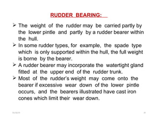 RUDDER BEARING:
 The weight of the rudder may be carried partly by
the lower pintle and partly by a rudder bearer within
the hull.
 In some rudder types, for example, the spade type
which is only supported within the hull, the full weight
is borne by the bearer.
 A rudder bearer may incorporate the watertight gland
fitted at the upper end of the rudder trunk.
 Most of the rudder’s weight may come onto the
bearer if excessive wear down of the lower pintle
occurs, and the bearers illustrated have cast iron
cones which limit their wear down.
01/16/19 20
 
