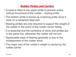 Rudder Pintles and Carriers
 A head is fitted to the upper pintle to prevent undue
vertical movement of the rudder – locking pintle
 The bottom pintle is known as a bearing pintle since it
rests on a hardened steel pad
 Bearing pintles are only required to support the weight of
the rudder in the event of the rudder carrier failing
 It is essential that the centreline of stock and pintles are
in the same line, otherwise the rudder will not turn
 Appreciable wear of bearing generally is due to the
misalignment of the rudder stock
 The major part of the rudder’s weight is carried by the
rudder carrier
01/16/19 24
 