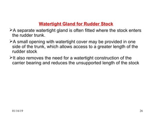 Watertight Gland for Rudder Stock
A separate watertight gland is often fitted where the stock enters
the rudder trunk.
A small opening with watertight cover may be provided in one
side of the trunk, which allows access to a greater length of the
rudder stock
It also removes the need for a watertight construction of the
carrier bearing and reduces the unsupported length of the stock
01/16/19 26
 