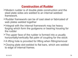 Construction of Rudder
Modern rudder is of double plate construction and the
steel plate sides are welded to an internal webbed
framework.
Rudder framework can be of cast steel or fabricated of
web plates welded together
Integral with the internal framework may be heavy
forging which form the gudgeons or bearing housing for
the rudder
The upper face of the rudder is formed into a usually
horizontally/vertically flat palm of coupling for the stock
A lifting hole is provided for lifting when fitting/removal
Closing plate slot-welded to flat bars, which are welded
to edge of internal frames.
01/16/19 30
 