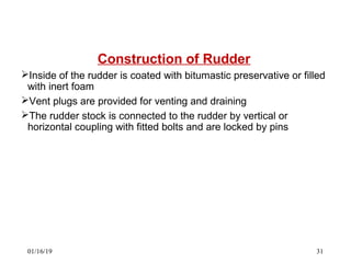 Construction of Rudder
Inside of the rudder is coated with bitumastic preservative or filled
with inert foam
Vent plugs are provided for venting and draining
The rudder stock is connected to the rudder by vertical or
horizontal coupling with fitted bolts and are locked by pins
01/16/19 31
 