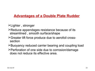 Advantages of a Double Plate Rudder
Lighter , stronger
Reduce appendages resistance because of its
streamlined , smooth surface/shape
Greater lift force produce due to aerofoil cross-
section
Buoyancy reduced carrier bearing and coupling load
Perforation of one side due to corrosion/damage
does not reduce its effective area.
01/16/19 33
 
