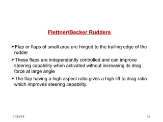 Flettner/Becker Rudders
Flap or flaps of small area are hinged to the trailing edge of the
rudder
These flaps are independently controlled and can improve
steering capability when activated without increasing its drag
force at large angle
The flap having a high aspect ratio gives a high lift to drag ratio
which improves steering capability.
01/16/19 36
 