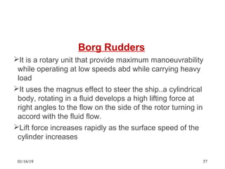 Borg Rudders
It is a rotary unit that provide maximum manoeuvrability
while operating at low speeds abd while carrying heavy
load
It uses the magnus effect to steer the ship..a cylindrical
body, rotating in a fluid develops a high lifting force at
right angles to the flow on the side of the rotor turning in
accord with the fluid flow.
Lift force increases rapidly as the surface speed of the
cylinder increases
01/16/19 37
 