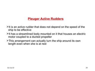 Pleuger Active Rudders
It is an active rudder that does not depend on the speed of the
ship to be effective
It has a streamlined body mounted on it that houses an electric
motor coupled to a ducted propeller
This arrangement can actually turn the ship around its own
length even when she is at rest
01/16/19 39
 