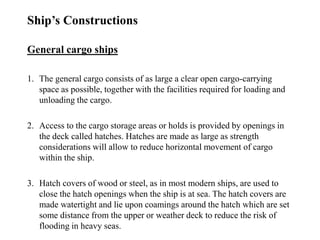 Ship’s Constructions
General cargo ships
1. The general cargo consists of as large a clear open cargo-carrying
space as possible, together with the facilities required for loading and
unloading the cargo.
2. Access to the cargo storage areas or holds is provided by openings in
the deck called hatches. Hatches are made as large as strength
considerations will allow to reduce horizontal movement of cargo
within the ship.
3. Hatch covers of wood or steel, as in most modern ships, are used to
close the hatch openings when the ship is at sea. The hatch covers are
made watertight and lie upon coamings around the hatch which are set
some distance from the upper or weather deck to reduce the risk of
flooding in heavy seas.
 