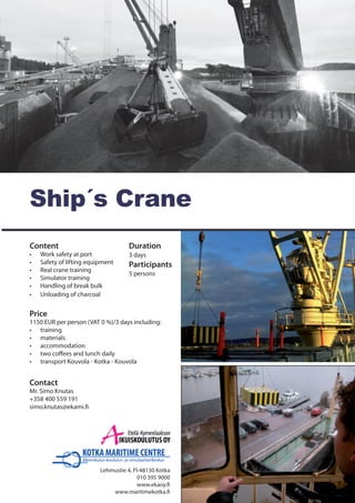 Content	
•	 Work safety at port	
•	 Safety of lifting equipment
•	 Real crane training
•	 Simulator training
•	 Handling of break bulk
•	 Unloading of charcoal
Contact	
Mr. Simo Knutas
+358 400 559 191
simo.knutas@ekami.fi
Ship´s Crane	
Lehmustie 4, FI-48130 Kotka
010 395 9000
www.ekaoy.fi
www.maritimekotka.fi
Duration
3 days	
Participants
5 persons
Price
1150 EUR per person (VAT 0 %)/3 days including:
•	 training
•	 materials
•	 accommodation
•	 two coffees and lunch daily
•	 transport Kouvola - Kotka - Kouvola
 