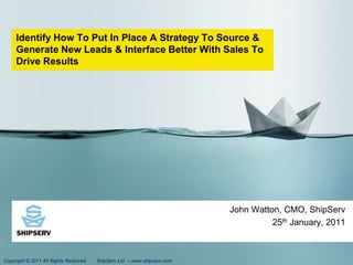 Identify How To Put In Place A Strategy To Source & Generate New Leads & Interface Better With Sales To Drive Results John Watton, CMO, ShipServ 25thJanuary, 2011 