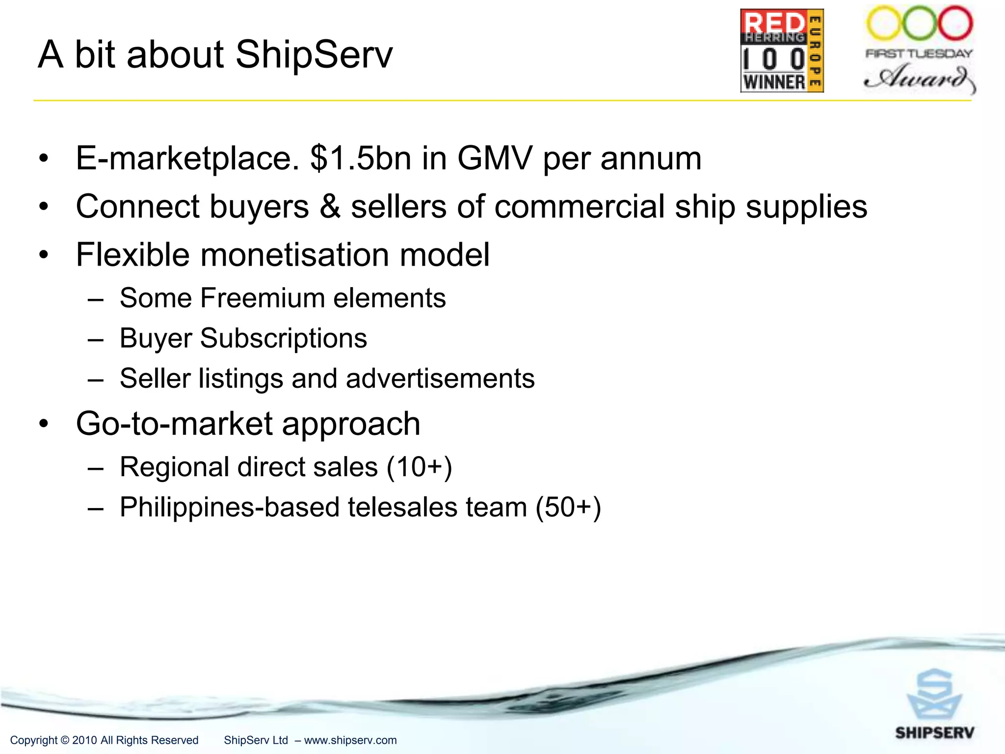 A bit about ShipServE-marketplace. $1.5bn in GMV per annumConnect buyers & sellers of commercial ship suppliesFlexible monetisation modelSome Freemium elementsBuyer SubscriptionsSeller listings and advertisementsGo-to-market approachRegional direct sales (10+)Philippines-based telesales team (50+)