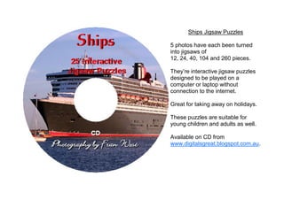 Ships Jigsaw Puzzles

5 photos have each been turned
into jigsaws of
12, 24, 40, 104 and 260 pieces.

They’re interactive jigsaw puzzles
designed to be played on a
computer or laptop without
connection to the internet.

Great for taking away on holidays.

These puzzles are suitable for
young children and adults as well.

Available on CD from
www.digitalsgreat.blogspot.com.au.
 