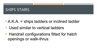 SHIPS STAIRS
• A.K.A. = ships ladders or inclined ladder
• Used similar to vertical ladders
• Handrail configurations fitted for hatch
openings or walk-thrus
 