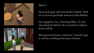 Week 1:
Grew up happily with twin brother Gabriel. Both
of us received good-luck makeovers from Mother.
Got engaged to Leo. Charming fellow. Is a bit
over-obsessed with the idea of small test subjects,
but he will do.
Moving into his house tomorrow. I intend to give
it a decent scrubbing from top to bottom.
 