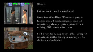 Week 2:
Got married to Leo. He was thrilled.
Spent time with siblings. There was a party at
Linder’s house. Found discrepancy; small test
subjects everywhere, yet party appeared to be a
wedding. Still no conclusive results.
Bindi is very happy, despite having three young test
subjects and another coming in some days. I fear
she is somewhat deluded.
 