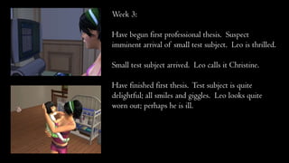 Week 3:
Have begun first professional thesis. Suspect
imminent arrival of small test subject. Leo is thrilled.
Small test subject arrived. Leo calls it Christine.
Have finished first thesis. Test subject is quite
delightful; all smiles and giggles. Leo looks quite
worn out; perhaps he is ill.
 