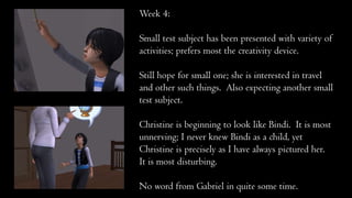 Week 4:
Small test subject has been presented with variety of
activities; prefers most the creativity device.
Still hope for small one; she is interested in travel
and other such things. Also expecting another small
test subject.
Christine is beginning to look like Bindi. It is most
unnerving; I never knew Bindi as a child, yet
Christine is precisely as I have always pictured her.
It is most disturbing.
No word from Gabriel in quite some time.
 