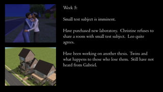 Week 5:
Small test subject is imminent.
Have purchased new laboratory. Christine refuses to
share a room with small test subject. Leo quite
agrees.
Have been working on another thesis. Twins and
what happens to those who lose them. Still have not
heard from Gabriel.
 
