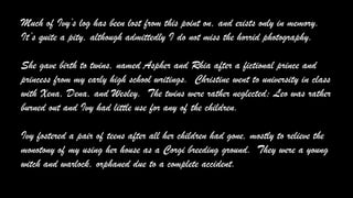 Much of Ivy’s log has been lost from this point on, and exists only in memory.
It’s quite a pity, although admittedly I do not miss the horrid photography.
She gave birth to twins, named Aspher and Rhia after a fictional prince and
princess from my early high school writings. Christine went to university in class
with Xena, Dena, and Wesley. The twins were rather neglected; Leo was rather
burned out and Ivy had little use for any of the children.
Ivy fostered a pair of teens after all her children had gone, mostly to relieve the
monotony of my using her house as a Corgi breeding ground. They were a young
witch and warlock, orphaned due to a complete accident.
 