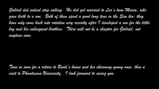 Gabirel did indeed stop calling. He did get married to Leo’s twin Maria, who
gave birth to a son. Both of them spent a good long time in the Sim bin; they
have only come back into rotation very recently after I developed a use for the little
boy and his subsequent brothers. There will not be a chapter for Gabriel; not
anytime soon.
Tune in soon for a return to Bindi’s house and her charming young ones, then a
visit to Phantasma University. I look forward to seeing you.
 