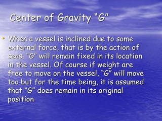 Center of Gravity “G”
• When a vessel is inclined due to some
external force, that is by the action of
seas. “G” will remain fixed in its location
in the vessel. Of course if weight are
free to move on the vessel, “G” will move
too but for the time being, it is assumed
that “G” does remain in its original
position
 