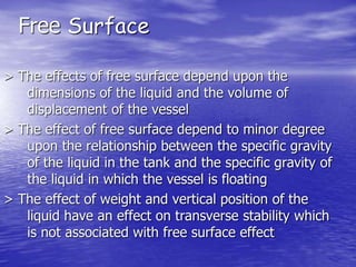 > The effects of free surface depend upon the
dimensions of the liquid and the volume of
displacement of the vessel
> The effect of free surface depend to minor degree
upon the relationship between the specific gravity
of the liquid in the tank and the specific gravity of
the liquid in which the vessel is floating
> The effect of weight and vertical position of the
liquid have an effect on transverse stability which
is not associated with free surface effect
Free Surface
 